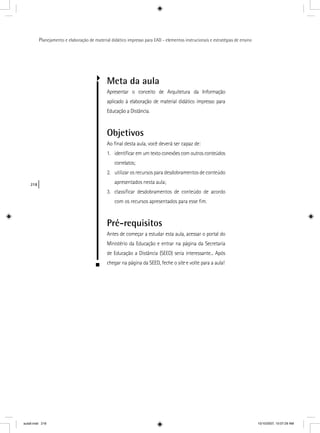 218
Planejamento e elaboração de material didático impresso para EAD - elementos instrucionais e estratégias de ensino
Meta da aula
Apresentar o conceito de Arquitetura da Informação
aplicado à elaboração de material didático impresso para
Educação a Distância.
Objetivos
Ao ﬁnal desta aula, você deverá ser capaz de:
1. identiﬁcar em um texto conexões com outros conteúdos
correlatos;
2. utilizar os recursos para desdobramentos de conteúdo
apresentados nesta aula;
3. classiﬁcar desdobramentos de conteúdo de acordo
com os recursos apresentados para esse ﬁm.
Pré-requisitos
Antes de começar a estudar esta aula, acessar o portal do
Ministério da Educação e entrar na página da Secretaria
de Educação a Distância (SEED) seria interessante... Após
chegar na página da SEED, feche osite e volte para a aula!e
aula9.indd 218 10/10/2007, 10:07:29 AM
 