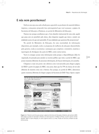 219
Aula 9 – Arquitetura da informação
E nós nem percebemos!
Embora esta seja uma aula voltada para capacitá-lo na produção de material didático
impresso, começamos propondo (nos pré-requisitos) que você acessasse a página da
Secretaria de Educação a Distância, no portal do Ministério da Educação.
Fizemos isso porque acreditamos que o bom desenho instrucional de uma aula, aquele
que passa sem ser percebido pelo aluno, deve despertar naquele que inicia o estudo um
sentimento acerca do que será aprendido. É esse sentimento que queremos lhe proporcionar!
No portal do Ministério da Educação, há uma enormidade de informações
disponíveis, por exemplo, todos os programas de melhoria da educação desenvolvidos
pelo governo, todas as secretarias e autarquias que compõem o ministério, matérias e
reportagens de divulgação das ações do MEC, entre outras tantas.
Você só consegue acessar estas informações todas porque a disponibilização delas foi
organizada, foi pensada para atender ao enorme público que visita o portal do MEC, que
possui maneiras diferentes de processar informações, de buscar informações, de acessá-las.
Chegamos a mais um ponto: não sabemos como você procedeu para chegar à página
da SEED a partir da página do MEC, mas posso dizer que há 75% de chance de ter sido
diferente da maneira como nós o fizemos. Isso porque, no portal do MEC, detectamos
quatro maneiras diferentes de chegar à página da Secretaria de EAD. Veja a figura a seguir:
Figura 5.1: Possíveis caminhos para acessar a página da Secretaria de Educação a Distância, pelo portal do MEC.
Você pode ter clicado em Educação a Distância, do lado esquerdo; em Mapa do Portal, na parte superior central;
digitado “SEED” na barra Pesquisa, no canto superior direito; ou, ainda, clicado em Estrutura, também do lado
direito da tela.
aula9.indd 219 10/10/2007, 10:07:30 AM
 