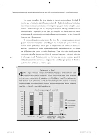 22
Planejamento e elaboração de material didático impresso para EAD - elementos instrucionais e estratégias de ensino
Letramento no Brasil
Ográﬁco a seguir sintetiza os principais resultados de uma pesquisa realizada em 2001 sobre
as condições de letramento dos jovens e adultos brasileiros. Os dados foram recolhidos
em uma amostra representativa da população entre 15 e 64 anos, à qual foram aplicados um
teste de leitura e um questionário, visando levantar informações sobre histórico educacional,
usos da linguagem escrita em diferentes contextos, além do julgamento das pessoas sobre suas
capacidades e disposições quanto à leitura e à escrita.
Um exame cuidadoso dos itens listados na resposta comentada da Atividade 2
mostra que as limitações identificadas nos itens 1 a 3 não são realmente limitações,
mas simplesmente características do meio impresso que, para muitas situações educa-
cionais e instrucionais, podem não ter qualquer relevância. Ou seja, quando o uso de
movimentos ou a representação em cores, por exemplo, não forem essenciais para a
compreensão de um determinado tema (conforme freqüentemente é o caso), o material
impresso não é desvantajoso.
O mesmo não podemos dizer acerca dos itens 4 a 6, mais preocupantes porque
podem realmente interferir na aprendizagem no momento em que esperamos de
nossos alunos proficiência leitora para a compreensão dos conteúdos oferecidos.
O boxe “Letramento no Brasil” apresenta resultados interessantes acerca dos níveis
de alfabetismo dos jovens e adultos brasileiros. Uma proporção significativa dos
aprendizes não sabe fazer um uso ótimo de materiais impressos e está mais adaptada
à informação visual. Particularmente, esse é o tema que mais me preocupa quanto à
utilização de materiais impressos, e me parece tão nevrálgico que gostaria de discuti-lo
de forma mais detalhada na próxima seção.
%%2%2%2%
1%11%
0%50%
38%
%%%2%%2%
44%44%
43%43%
12%12%
42%42%
44%44%
3%13%
%%%%%55%
30%30%
%66%
100%
90%
80%
70%
60%
50%
40%
30%
20%
10%
0%
Alfabetismo segundo o grau de escolaridade
Até 3ª série (447) De 4ª a 7ª série
(764)
Ensino Fundamental
Completo e Médio
incompleto (384)
Ensino Médio
completo ou mais
(405)
Alfabetismo Nível 3
Alfabetismo Nível 2
Alfabetismo Nível 1
Analfabetismo
Mais
aula1.indd 22 10/10/2007, 11:09:14 AM
 