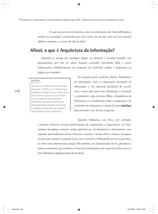 220
Planejamento e elaboração de material didático impresso para EAD - elementos instrucionais e estratégias de ensino
O que está por trás da maneira como as informações são disponibilizadas e
podem ser acessadas/ consumidas por você, tanto em um site como em um material
didático impresso, é o tema da aula de hoje!
Aﬁnal, o que é Arquitetura da Informação?
Quando se navega por qualquer página na Internet é possível perceber um
planejamento por trás da oferta daquele conteúdo: prioridade dada a certas
informações, estabelecimento de categorias de conteúdo, ordem e disposição na
página, por exemplo.
De maneira geral, podemos definir Arquitetura
da Informação como a organização estrutural da
informação a ser oferecida (produto) de acordo
com o meio pelo qual essa informação é veiculada
e o propósito a que se presta. Mais, a Arquitetura da
Informação é a combinação entre a organização do
conteúdo em categorias e a criação de uma interface
para permitir o uso de tais categorias.
Quando folheamos um livro, por exemplo,
é possível observar recursos padronizados de organização: a diagramação do livro,
número de páginas, sumário, índice, glossário etc. Se desejarmos ir diretamente a um
capítulo, provavelmente iremos observar o sumário e ali descobrir o número da página
em que este capítulo é iniciado, bem como consultar a bibliografia para ver a qual livro
se refere uma determinada citação. Há também, em determinados livros, glossários e
índices remissivos, que facilitam a busca de informações mais específicas (leia mais no
boxe Elementos organizacionais de um livro).
Interface
Segundo o dicionário Houaiss da Língua
Potuguesa, interface é um elemento que
proporciona ligação física ou lógica entre
dois sistemas ou partes de um sistema
que não poderiam ser conectados
diretamente. Ela deve ser facilmente
apreendida pelos sentidos (como visão
e audição) de modo que haja clareza e
objetividade no ﬂuxo informativo.
aula9.indd 220 10/10/2007, 10:07:31 AM
 