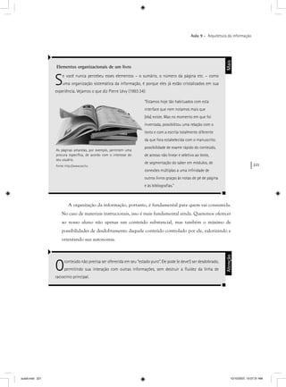 221
Aula 9 – Arquitetura da informação
A organização da informação, portanto, é fundamental para quem vai consumi-la.
No caso de materiais instrucionais, isso é mais fundamental ainda. Queremos oferecer
ao nosso aluno não apenas um conteúdo substancial, mas também o máximo de
possibilidades de desdobramento daquele conteúdo controlado por ele, valorizando e
orientando sua autonomia.
Elementos organizacionais de um livro
Se você nunca percebeu esses elementos – o sumário, o número da página etc. – como
uma organização sistemática da informação, é porque eles já estão cristalizados em sua
experiência. Vejamos o que diz Pierre Lévy (1993:34):
“Estamos hoje tão habituados com esta
interface que nem notamos mais que
[ela] existe. Mas no momento em que foi
inventada, possibilitou uma relação com o
texto e com a escrita totalmente diferente
da que fora estabelecida com o manuscrito:
possibilidade de exame rápido do conteúdo,
de acesso não linear e seletivo ao texto,
de segmentação do saber em módulos, de
conexões múltiplas a uma inﬁnidade de
outros livros graças às notas de pé de página
e às bibliograﬁas.”
Mais
Oconteúdo não precisa ser oferecida em seu “estado puro”. Ele pode (e deve!) ser desdobrado,
permitindo sua interação com outras informações, sem destruir a ﬂuidez da linha de
raciocínio principal.
Atenção
As páginas amarelas, por exemplo, permitem uma
procura especíﬁca, de acordo com o interesse do
seu usuário.
Fonte: http://www.sxc.hu
aula9.indd 221 10/10/2007, 10:07:31 AM
 