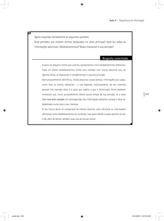 223
Aula 9 – Arquitetura da informação
Agora responda mentalmente às seguintes questões:
Você percebeu que existem termos destacados no texto principal? Você leu todas as
informações adicionais (desdobramentos)? Quais chamaram à sua atenção?
Resposta comentada
A partir do pequeno trecho que você leu apresentamos cinco desdobramentos diferentes.
Cada um destes desdobramentos revela uma conexão com outros assuntos que, de
alguma forma, se relacionam e complementam o assunto principal.
Você provavelmente identiﬁcou, nestas pequenas caixas laterais, informações que julgou
como mais ou menos relevantes – e isso depende, exclusivamente, do seu interesse
pessoal. Um exemplo disso é a caixa que explica o que é hemorragia, termo bastante
conhecido que, muito provavelmente, deteve pouco tempo da sua atenção. Já a caixa
Tum-tum bate coração, em contrapartida, traz informações bastante curiosas e deve ter
despertado muito mais o seu interesse.
O seu futuro aluno se comportará da mesma maneira: você oferecerá as informações
adicionais, como desdobramentos do conteúdo, mas quem decide a quais quererá se ater
é ele, além de decidir também qual rota de estudo tomar!
aula9.indd 223 10/10/2007, 10:07:33 AM
 