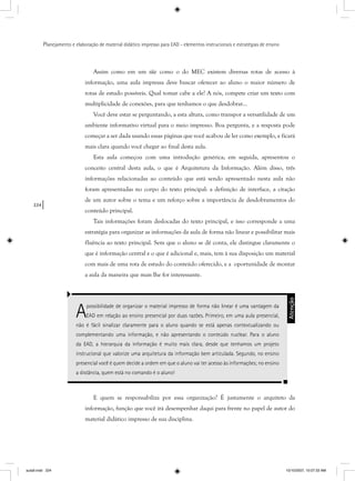 224
Planejamento e elaboração de material didático impresso para EAD - elementos instrucionais e estratégias de ensino
Assim como em um site como o do MEC existem diversas rotas de acesso à
informação, uma aula impressa deve buscar oferecer ao aluno o maior número de
rotas de estudo possíveis. Qual tomar cabe a ele! A nós, compete criar um texto com
multiplicidade de conexões, para que tenhamos o que desdobrar...
Você deve estar se perguntando, a esta altura, como transpor a versatilidade de um
ambiente informativo virtual para o meio impresso. Boa pergunta, e a resposta pode
começar a ser dada usando essas páginas que você acabou de ler como exemplo, e ficará
mais clara quando você chegar ao final desta aula.
Esta aula começou com uma introdução genérica; em seguida, apresentou o
conceito central desta aula, o que é Arquitetura da Informação. Além disso, três
informações relacionadas ao conteúdo que está sendo apresentado nesta aula não
foram apresentadas no corpo do texto principal: a definição de interface, a citação
de um autor sobre o tema e um reforço sobre a importância de desdobramentos do
conteúdo principal.
Tais informações foram deslocadas do texto principal, e isso corresponde a uma
estratégia para organizar as informações da aula de forma não linear e possibilitar mais
fluência ao texto principal. Sem que o aluno se dê conta, ele distingue claramente o
que é informação central e o que é adicional e, mais, tem à sua disposição um material
com mais de uma rota de estudo do conteúdo oferecido, e a oportunidade de montar
a aula da maneira que mais lhe for interessante.
Apossibilidade de organizar o material impresso de forma não linear é uma vantagem da
EAD em relação ao ensino presencial por duas razões. Primeiro, em uma aula presencial,
não é fácil sinalizar claramente para o aluno quando se está apenas contextualizando ou
complementando uma informação, e não apresentando o conteúdo nuclear. Para o aluno
da EAD, a hierarquia da informação é muito mais clara, desde que tenhamos um projeto
instrucional que valorize uma arquitetura da informação bem articulada. Segundo, no ensino
presencial você é quem decide a ordem em que o aluno vai ter acesso às informações; no ensino
a distância, quem está no comando é o aluno!
Atenção
E quem se responsabiliza por essa organização? É justamente o arquiteto da
informação, função que você irá desempenhar daqui para frente no papel de autor do
material didático impresso de sua disciplina.
aula9.indd 224 10/10/2007, 10:07:33 AM
 