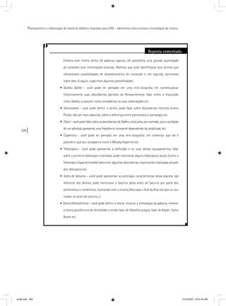 226
Planejamento e elaboração de material didático impresso para EAD - elementos instrucionais e estratégias de ensino
Reposta comentada
Embora este trecho tenha 58 palavras apenas, ele possibilita uma grande quantidade
de conexões com informações diversas. Pedimos que você identiﬁcasse dois termos que
oferecessem possibilidades de desdobramento do conteúdo e, em seguida, escrevesse
sobre eles. A seguir, sugerimos algumas possibilidades:
• Galileu Galilei – você pode ter pensado em uma mini-biograﬁa em contextualizar
historicamente suas descobertas (período do Renascimento), falar como a Inquisição
inibiu Galileu a assumir como verdadeiras as suas observações etc.
• Astronomia – você pode deﬁnir o termo, pode falar sobre descobertas recentes (comoa
Plutão não ser mais planeta), sobre a diferença entre astronomia e astrologia etc.
• Física – você pode falar sobre as descobertas de Galileu nesta área, por exemplo, que a oscilaçãoa
de um pêndulo apresenta uma freqüência constante dependendo da amplitude, etc.
• Copérnico – você pode ter pensado em uma mini-biograﬁa; em comentar que ele é
polonês e que seu verdadeiro nome é Mikolaj Kopernik etc.
• Telescópios – você pode apresentar a deﬁnição e os usos destes equipamentos, falar
sobre o primeiro telescópio inventado, pode mencionar alguns telescópios atuais (como o
Telescópio Espacial Hubble) descrever algumas descobertas importantes realizadas através
dos telecópios etc.
• Anéis de Saturno – você pode apresentar as principais características desse planeta tãoo
diferente dos demais, pode mencionar o fascínio pelos anéis de Saturno por parte dos
astrônomos e românticos, ilustrando com a música Desculpe o Auê da Rita Lee (por vc vou
roubar os anéis de saturno...)
• Teoria Heliocêntrica – você pode deﬁnir a teoria, mostrar a etimologia da palavra, remetera
à teoria geocêntrica de Aristóteles e então falar de ﬁlósofos gregos, falar de Kepler, Tycho
Brahe etc.
aula9.indd 226 10/10/2007, 10:07:34 AM
 