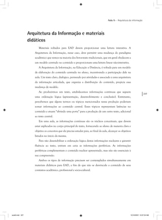 227
Aula 9 – Arquitetura da informação
Arquitetura da Informação e materiais
didáticos
Materiais voltados para EAD devem proporcionar uma leitura interativa. A
Arquitetura da Informação, nesse caso, deve permitir uma mudança do paradigma
acadêmico que vemos na maioria dos livros-texto tradicionais, que em geral obedecem a
um modelo centrado no conteúdo e proporcionam uma leitura linear não-interativa.
A Arquitetura da Informação, na Educação a Distância, é voltada para um modelo
de elaboração do conteúdo centrado no aluno, incentivando a participação dele na
aula. Um texto claro, dialógico, permeado por atividades e associado a uma arquitetura
da informação articulada, que organiza a distribuição do conteúdo, propicia essa
mudança de modelo.
Ao produzirmos um texto, estabelecemos informações contínuas que seguem
uma ordenação lógica (apresentação, desenvolvimento e conclusão). Entretanto,
percebemos que alguns termos ou tópicos mencionados nessa produção poderiam
somar informações ao conteúdo central. Esses tópicos representam latências no
conteúdo e atuam “abrindo uma porta” para a produção de um outro texto, adicional
ao texto central.
Em uma aula, as informações contínuas são os núcleos conceituais, que devem
estar explicados no corpo principal do texto, fornecendo ao aluno de maneira clara e
objetiva os conceitos que ele precisa estudar para, ao final da aula, alcançar os objetivos
listados no início da mesma.
Para não desestabilizar a ordenação lógica destas informações nucleares e garantir
fluência ao texto, entram em cena as informações periféricas. As informações
periféricas complementam o conteúdo nuclear apresentado, mas não são essenciais à
sua compreensão.
Ambos os tipos de informação precisam ser contemplados simultaneamente em
materiais didáticos para EAD, a fim de que não se desvincule o conteúdo de seus
contextos acadêmico, profissional e sócio-cultural.
aula9.indd 227 10/10/2007, 10:07:34 AM
 