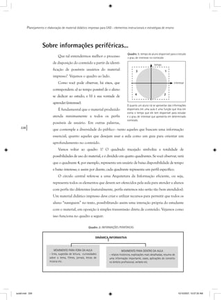 228
Planejamento e elaboração de material didático impresso para EAD - elementos instrucionais e estratégias de ensino
MOVIMENTO PARA FORA DA AULA
- links, sugestão de leitura, curiosidades
sobre o tema, ﬁlmes, jornais, letras de
música etc.
MOVIMENTO PARA DENTRO DA AULA
- relatos históricos, explicações mais detalhadas, resumo de
uma informação importante, cases, aplicações do conceito
no âmbito proﬁssional, verbete etc.
DINÂMICA INFORMATIVA
Sobre informações periféricas...
Que tal entendermos melhor o processo
de disposição do conteúdo a partir da identi-
ficação de possíveis usuários do material
impresso? Vejamos o quadro ao lado.
Como você pode observar, há eixos, que
correspondem: a) ao tempo possível de o aluno
se dedicar ao estudo; e b) à sua vontade de
aprender (interesse).
É fundamental que o material produzido
atenda minimamente a todos os perfis
possíveis de usuário. Em outras palavras,
que contemple a diversidade do público - tanto aqueles que buscam uma informação
essencial, quanto aqueles que desejam usar a aula como um guia para orientar um
aprofundamento no conteúdo.
Vamos voltar ao quadro 1? O quadrado tracejado simboliza a totalidade de
possibilidades de uso do material, e é dividido em quatro quadrantes. Se você observar, verá
que o quadrante 4, por exemplo, representa um usuário de baixa disponibilidade de tempo
e baixo interesse; e assim por diante; cada quadrante representa um perfil específico.
O círculo central refere-se a uma Arquitetura da Informação eficiente, ou seja,
representa todos os elementos que devem ser oferecidos pela aula para atender a alunos
com perfis tão diferentes (naturalmente, perfis extremos não serão tão bem atendidos).
Um material didático impresso deve criar e utilizar recursos para permitir que todos os
aluno “naveguem” no texto, possibilitando assim uma interação própria do estudante
com o material, em oposição à simples transmissão direta de conteúdo. Vejamos como
isso funciona no quadro a seguir:
1
2
3
4
tempo
interesse
Quadro 1: tempo do aluno disponível para o estudo
x grau de interesse no conteúdo
O quanto um aluno irá se aproveitar das informações
disponíveis em uma aula é uma função que leva em
conta o tempo que ele tem disponível para estudar
e o grau de interesse que apresenta em determinado
conteúdo.
Quadro 2: INFORMAÇÕES PERIFÉRICAS
A
aula9.indd 228 10/10/2007, 10:07:35 AM
 