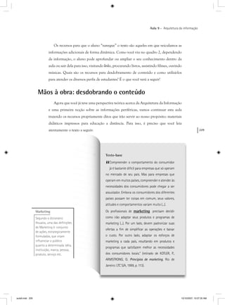 229
Aula 9 – Arquitetura da informação
Texto-base
“Compreender o comportamento do consumidor
já é bastante difícil para empresas que só operam
no mercado de seu país. Mas para empresas que
operam em muitos países, compreender e atender às
necessidades dos consumidores pode chegar a ser
assustador. Embora os consumidores dos diferentes
países possam ter coisas em comum, seus valores,
atitudes e comportamentos variam muito (...).
Os proﬁssionais de marketingg precisam decidir
como irão adaptar seus produtos e programas de
marketing (...). Por um lado, devem padronizar suas
ofertas a ﬁm de simpliﬁcar as operações e baixar
o custo. Por outro lado, adaptar os esforços de
marketing a cada país, resultando em produtos e
programas que satisfazem melhor as necessidades
dos consumidores locais.” (retirado de KOTLER, P.,
ARMSTRONG, G. Princípios de marketing. Rio de
Janeiro: LTC S/A, 1999, p. 113).
Os recursos para que o aluno “navegue” o texto são aqueles em que veiculamos as
informações adicionais de forma dinâmica. Como você viu no quadro 2, dependendo
da informação, o aluno pode aprofundar ou ampliar o seu conhecimento dentro da
aula ou sair dela para isso, visitando links, procurando livros, assistindo filmes, ouvindo
músicas. Quais são os recursos para desdobramento de conteúdo e como utilizá-los
para atender os diversos perfis de estudantes? É o que você verá a seguir!
Mãos à obra: desdobrando o conteúdo
Agora que você já teve uma perspectiva teórica acerca da Arquitetura da Informação
e uma primeira noção sobre as informações periféricas, vamos continuar esta aula
trazendo os recursos propriamente ditos que irão servir ao nosso propósito: materiais
sos para educação a distância. Para isso, é preciso que você leia
xto a seguir:
Marketing
Segundo o dicionário
Houaiss, uma das deﬁnições
de Marketing é: conjunto
de ações, estrategicamente
formuladas, que visam
inﬂuenciar o público
quanto a determinada idéia,
instituição, marca, pessoa,
produto, serviço etc.
aula9.indd 229 10/10/2007, 10:07:35 AM
 