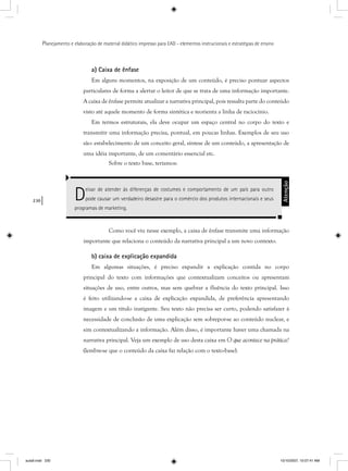 230
Planejamento e elaboração de material didático impresso para EAD - elementos instrucionais e estratégias de ensino
a) Caixa de ênfase
Em alguns momentos, na exposição de um conteúdo, é preciso pontuar aspectos
particulares de forma a alertar o leitor de que se trata de uma informação importante.
A caixa de ênfase permite atualizar a narrativa principal, pois ressalta parte do conteúdo
visto até aquele momento de forma sintética e reorienta a linha de raciocínio.
Em termos estruturais, ela deve ocupar um espaço central no corpo do texto e
transmitir uma informação precisa, pontual, em poucas linhas. Exemplos de seu uso
são: estabelecimento de um conceito geral, síntese de um conteúdo, a apresentação de
uma idéia importante, de um comentário essencial etc.
Sobre o texto base, teríamos:
Deixar de atender às diferenças de costumes e comportamento de um país para outro
pode causar um verdadeiro desastre para o comércio dos produtos internacionais e seus
programas de marketing.
Atenção
Como você viu nesse exemplo, a caixa de ênfase transmite uma informação
importante que relaciona o conteúdo da narrativa principal a um novo contexto.
b) caixa de explicação expandida
Em algumas situações, é preciso expandir a explicação contida no corpo
principal do texto com informações que contextualizam conceitos ou apresentam
situações de uso, entre outros, mas sem quebrar a fluência do texto principal. Isso
é feito utilizando-se a caixa de explicação expandida, de preferência apresentando
imagem e um título instigante. Seu texto não precisa ser curto, podendo satisfazer à
necessidade de conclusão de uma explicação sem sobrepor-se ao conteúdo nuclear, e
sim contextualizando a informação. Além disso, é importante haver uma chamada na
narrativa principal. Veja um exemplo de uso desta caixa em O que acontece na prática?
(lembre-se que o conteúdo da caixa faz relação com o texto-base).
aula9.indd 230 10/10/2007, 10:07:41 AM
 