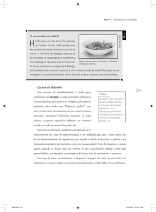 231
Aula 9 – Arquitetura da informação
c) caixa de dicionário
Esse recurso de desdobramento é usado para
estabelecer um verbete, ou seja, apresentar definições
deenciclopédias,dicionáriosouredigidaspelopróprio
professor, oferecendo uma “definição padrão” que
não precisa estar necessariamente no corpo do texto
principal. Exemplos? Diferentes acepções de uma
palavra, acepções específicas relativas ao contexto
tratado na aula, pequenas biografias etc.
Em termos estruturais, a palavra a ser definida deve
estar presente no corpo do texto principal, e ser sinalizada para que o aluno saiba que
há um desdobramento de significado para aquele vocábulo (colocando a palavra a ser
destacada em negrito, por exemplo, como nas nossas aulas). O uso de imagens é comum
apenas quando se deseja criar um verbete do tipo enciclopédia, falando sobre uma
personalidade, por exemplo, com imagem do busto, data de nascimento e morte etc.
Este tipo de caixa, normalmente, é disposto à margem do texto. Se você voltar ao
texto-base, verá que a palavra marketing está destacada; ao lado dele, há sua definição.
O que acontece na prática?
Há diferenças que são óbvias. Por exemplo,
nos Estados Unidos, onde grande parte
das pessoas come cereal diariamente no café da
manhã, o marketing da Kellogg’s concentra-se
em convencer os consumidores a escolherem a
marca Kellogg’s e não outra marca concorrente.
Na França, entretanto, a propaganda da Kellogg’s
tenta simplesmente convencer as pessoas a comer cereais no café da manhã. Neste país, na sua
embalagem, há instruções detalhadas sobre a forma de preparar o produto para aquela refeição.
Mais
Verbete
De acordo com o dicionário
Houaiss, verbete signiﬁca
o conjunto das acepções,
exemplos e outras
informações pertinentes
contidas numa entrada de
dicionário, enciclopédia,
glossário etc. Foto:KlausPost
Valores culturais, como a alimentação, inﬂuenciam a
estratégia de marketing.
aula9.indd 231 10/10/2007, 10:07:41 AM
 