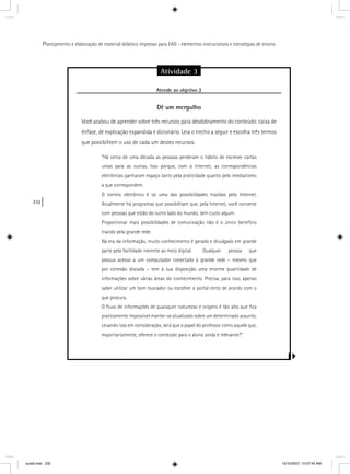 232
Planejamento e elaboração de material didático impresso para EAD - elementos instrucionais e estratégias de ensino
Atividade 3
Atende ao objetivo 2j
Dê um mergulho
Você acabou de aprender sobre três recursos para desdobramento do conteúdo: caixa de
ênfase, de explicação expandida e dicionário. Leia o trecho a seguir e escolha três termos
que possibilitem o uso de cada um destes recursos.
“Há cerca de uma década as pessoas perderam o hábito de escrever cartas
umas para as outras. Isso porque, com a Internet, as correspondências
eletrônicas ganharam espaço tanto pela praticidade quanto pelo imediatismo
a que correspondem.
O correio eletrônico é só uma das possibilidades trazidas pela Internet.
Atualmente há programas que possibilitam que, pela Internet, você converse
com pessoas que estão do outro lado do mundo, sem custo algum.
Proporcionar mais possibilidades de comunicação não é o único benefício
trazido pela grande rede.
Na era da informação, muito conhecimento é gerado e divulgado em grande
parte pela facilidade inerente ao meio digital. Qualquer pessoa que
possua acesso a um computador conectado à grande rede – mesmo que
por conexão discada – tem à sua disposição uma enorme quantidade de
informações sobre várias áreas do conhecimento. Precisa, para isso, apenas
saber utilizar um bom buscador ou escolher o portal certo de acordo com o
que procura.
O ﬂuxo de informações de quaisquer naturezas e origens é tão alto que ﬁca
praticamente impossível manter-se atualizado sobre um determinado assunto.
Levando isso em consideração, será que o papel do professor como aquele que,
majoritariamente, oferece o conteúdo para o aluno ainda é relevante?”
aula9.indd 232 10/10/2007, 10:07:45 AM
 