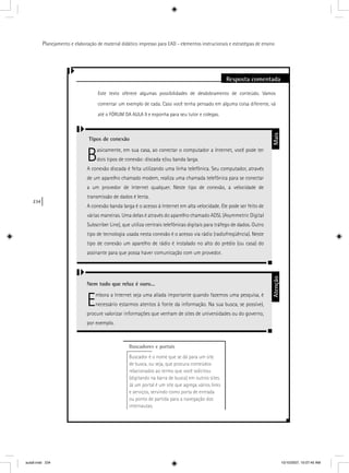 234
Planejamento e elaboração de material didático impresso para EAD - elementos instrucionais e estratégias de ensino
Resposta comentada
Este texto oferece algumas possibilidades de desdobramento de conteúdo. Vamos
comentar um exemplo de cada. Caso você tenha pensado em alguma coisa diferente, vá
até o FÓRUM DA AULA 9 e exponha para seu tutor e colegas.
Tipos de conexão
Basicamente, em sua casa, ao conectar o computador a Internet, você pode ter
dois tipos de conexão: discada e/ou banda larga.
A conexão discada é feita utilizando uma linha telefônica. Seu computador, através
de um aparelho chamado modem, realiza uma chamada telefônica para se conectar
a um provedor de Internet qualquer. Neste tipo de conexão, a velocidade de
transmissão de dados é lenta.
A conexão banda larga é o acesso à Internet em alta velocidade. Ele pode ser feito de
várias maneiras. Uma delas é através do aparelho chamado ADSL (Asymmetric Digital
Subscriber Line), que utiliza centrais telefônicas digitais para tráfego de dados. Outro
tipo de tecnologia usada nesta conexão é o acesso via rádio (radiofreqüência). Neste
tipo de conexão um aparelho de rádio é instalado no alto do prédio (ou casa) do
assinante para que possa haver comunicação com um provedor.
Nem tudo que reluz é ouro...
Embora a Internet seja uma aliada importante quando fazemos uma pesquisa, é
necessário estarmos atentos à fonte da informação. Na sua busca, se possível,
procure valorizar informações que venham de sites de universidades ou do governo,
por exemplo.
MaisAtenção
Buscadores e portais
Buscador é o nome que se dá para um site
de busca, ou seja, que procura conteúdos
relacionados ao termo que você solicitou
(digitando na barra de busca) em outros sites.
Já um portal é um site que agrega vários links
e serviços, servindo como porta de entrada
ou ponto de partida para a navegação dos
internautas.
aula9.indd 234 10/10/2007, 10:07:45 AM
 