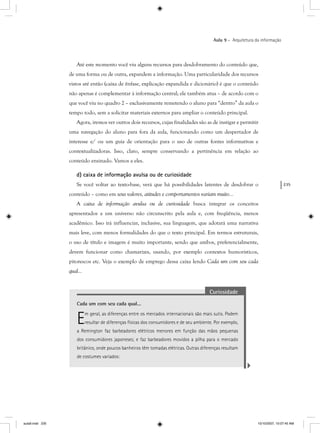 235
Aula 9 – Arquitetura da informação
Até este momento você viu alguns recursos para desdobramento do conteúdo que,
de uma forma ou de outra, expandem a informação. Uma particularidade dos recursos
vistos até então (caixa de ênfase, explicação expandida e dicionário) é que o conteúdo
não apenas é complementar à informação central; ele também atua – de acordo com o
que você viu no quadro 2 – exclusivamente remetendo o aluno para “dentro” da aula o
tempo todo, sem a solicitar materiais externos para ampliar o conteúdo principal.
Agora, iremos ver outros dois recursos, cujas finalidades são as de instigar e permitir
uma navegação do aluno para fora da aula, funcionando como um despertador de
interesse e/ ou um guia de orientação para o uso de outras fontes informativas e
contextualizadoras. Isso, claro, sempre conservando a pertinência em relação ao
conteúdo ensinado. Vamos a eles.
d) caixa de informação avulsa ou de curiosidade
Se você voltar ao texto-base, verá que há possibilidades latentes de desdobrar o
conteúdo – como em seus valores, atitudes e comportamentos variam muito...
A caixa de informação avulsa ou de curiosidade busca integrar os conceitos
apresentados a um universo não circunscrito pela aula e, com freqüência, menos
acadêmico. Isso irá influenciar, inclusive, sua linguagem, que adotará uma narrativa
mais leve, com menos formalidades do que o texto principal. Em termos estruturais,
o uso de título e imagem é muito importante, sendo que ambos, preferencialmente,
devem funcionar como chamarizes, usando, por exemplo contextos humorísticos,
pitorescos etc. Veja o exemplo de emprego dessa caixa lendo Cada um com seu cada
qual...
Curiosidade
Cada um com seu cada qual...
Em geral, as diferenças entre os mercados internacionais são mais sutis. Podem
resultar de diferenças físicas dos consumidores e de seu ambiente. Por exemplo,
a Remington faz barbeadores elétricos menores em função das mãos pequenas
dos consumidores japoneses; e faz barbeadores movidos a pilha para o mercado
britânico, onde poucos banheiros têm tomadas elétricas. Outras diferenças resultam
de costumes variados:
aula9.indd 235 10/10/2007, 10:07:45 AM
 