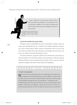 236
Planejamento e elaboração de material didático impresso para EAD - elementos instrucionais e estratégias de ensino
- sacudir a cabeça de um lado para outro signiﬁca “não” na
maioria dos países, mas na Bélgica e no Sri Lanka signiﬁca “sim”;
- Na Noruega e na Malásia, é sinal de falta de educação deixar
resto de comida no prato. No Egito, é deselegante não deixar um
pouco no prato.
O vendedor porta-a-porta pode encontrar
diﬁculdades na Itália, onde é impróprio
um homem visitar uma mulher sozinha
em casa.
Foto:DanielCruz
e) caixa de conexão com outras mídias
Finalmente, temos a possibilidade de associar as informações contidas na aula com
outros meios, desdobrando não só o conteúdo como também sugerindo a interação
com outros universos (livros, filmes, seriados, documentários, sites etc.). Essa caixa
busca oferecer caminhos para outras informações que interagem, de uma forma ou de
outra, com a linha de raciocínio desenvolvida no texto.
Em termos estruturais, novamente sugerimos uma narrativa leve, mais próxima do
caráter jornalístico. O uso de título e imagem é muito importante, sendo que a imagem
deve fazer referência ao meio sugerido (capa de um filme ou livro, cartaz etc.). Veja um
exemplo de emprego desse recurso lendo A vida de um marqueteiro.
A vida de um marqueteiro
Neste momento da aula, resolvemos indicar uma “sessão pipoca” para relaxar. Que tal
uma sugestão de ﬁlme? Recomendamos para você Jerry Macguire: a grande virada.
Quer saber um pouco mais antes de ir à locadora? Pois bem, então leia um trecho da sinopse
do ﬁlme (adaptado da sinopse escrita por Luiz Carlos Merten – www.submarino.com):
Comédia dramática de Cameron Crowe, de 1996, com Tom Cruise, Cuba Gooding Jr., Renee
Zellweger e Kelly Preston, Jerry Macguire, a grande virada convenceu os críticos que o
astro Cruise sabia representar. O ator faz um agente de sucesso que vive um momento de
Multimídia
aula9.indd 236 10/10/2007, 10:07:45 AM
 