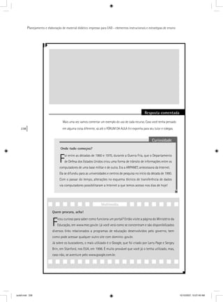 238
Planejamento e elaboração de material didático impresso para EAD - elementos instrucionais e estratégias de ensino
Resposta comentada
Mais uma vez vamos comentar um exemplo do uso de cada recurso. Caso você tenha pensado
em alguma coisa diferente, vá até o FÓRUM DA AULA 9 e exponha para seu tutor e colegas.
Curiosidade
Onde tudo começou?
Foi entre as décadas de 1960 e 1970, durante a Guerra Fria, que o Departamento
de Defesa dos Estados Unidos criou uma forma de trânsito de informações entre os
computadores de uma base militar e de outra. Era a ARPANET, antecessora da Internet.
Ela se difundiu para as universidades e centros de pesquisa no início da década de 1990.
Com o passar do tempo, alterações no esquema técnico de transferência de dados
via computadores possibilitaram a Internet a que temos acesso nos dias de hoje!
Quem procura, acha!
Ficou curioso para saber como funciona um portal? Então visite a página do Ministério da
Educação, em www.mec.gov.br. Lá você verá como se concentram e são disponibilizados
diversos links relacionados a programas de educação desenvolvidos pelo governo, bem
como pode acessar qualquer outro site com domínio .gov.br.
Já sobre os buscadores, o mais utilizado é o Google, que foi criado por Larry Page e Sergey
Brin, em Stanford, nos EUA, em 1998. É muito provável que você já o tenha utilizado, mas,
caso não, se aventure pelo www.google.com.br.
Multimídia
aula9.indd 238 10/10/2007, 10:07:49 AM
 