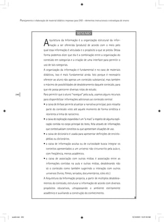 240
Planejamento e elaboração de material didático impresso para EAD - elementos instrucionais e estratégias de ensino
RESUMO
Arquitetura da Informação é a organização estrutural da infor-
mação a ser oferecida (produto) de acordo com o meio pelo
qual essa informação é veiculada e o propósito a que se presta. Dessa
forma podemos dizer que ela é a combinação entre a organização do
conteúdo em categorias e a criação de uma interface para permitir o
uso de tais categorias.
A organização da informação é fundamental e no caso de materiais
didáticos, isso é mais fundamental ainda. Isto porque é necessário
oferecer ao aluno não apenas um conteúdo substancial, mas também
o máximo de possibilidades de desdobramento daquele conteúdo, para
que ele possa percorrer diversas rotas de estudo.
Para permitir que o aluno “navegue” pela aula, usamos alguns recursos
para disponibilizar informações adicionais ao conteúdo central:
• a caixa de ênfase permite atualizar a narrativa principal, pois ressalta
parte do conteúdo visto até aquele momento de forma sintética e
reorienta a linha de raciocínio.
• a caixa de explicação expandida é um “a mais” a respeito de alguma expli-
cação contida no corpo principal do texto, feita através de informações
que contextualizam conceitos ou que apresentam situações de uso.
• a caixa de dicionário é usada para apresentar deﬁnições de enciclo-
pédias ou dicionários.
• a caixa de informação avulsa ou de curiosidade busca integrar os
conceitos apresentados a um universo não circunscrito pela aula e,
com freqüência, menos acadêmico.
• a caixa de associação com outras mídias é associação entre as
informações contidas na aula e outras mídias, desdobrando não
só o conteúdo como também sugerindo a interação com outros
universos (livros, ﬁlmes, seriados, documentários, sites etc.)
A Arquitetura da Informação propicia, a partir de múltiplos desdobra-
mentos do conteúdo, estruturar a informação de acordo com diversos
propósitos educativos, ultrapassando o ambiente estritamente
acadêmico e auxiliando a construção do conhecimento.
aula9.indd 240 10/10/2007, 10:07:49 AM
 