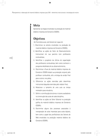 244
Planejamento e elaboração de material didático impresso para EAD - elementos instrucionais e estratégias de ensino
Meta
Apresentar as etapas envolvidas na produção do material
didático impresso do Consórcio CEDERJ.
Objetivos
Ao ﬁnal desta aula, você deverá ser capaz de:
1. Discriminar os setores envolvidos na produção do
material didático impresso do Consórcio CEDERJ;
2. Identiﬁcar as ações do Setor de Desenvolvimento
Instrucional em sua parceria com professores
conteudistas;
3. Identiﬁcar o propósito da oﬁcina de capacitação
dos professores conteudistas, bem como conhecer o
programa detalhado de seu desenvolvimento;
4. Discriminar o ﬂuxo do material didático impresso do
Consórcio CEDERJ desde sua produção original, pelo
professor conteudista, até a entrega da versão ﬁnal
para o aluno, nos pólos;
5. Diferenciar as ações exercidas pelo desenhista
instrucional daquelas exercidas pelo redator ﬁnal;
6. Relacionar o tamanho de uma aula ao tempo
necessário para estudá-la;
7. Deﬁnir a contribuição de alunos e tutores avaliadores
na construção das aulas de cada disciplina;
8. Identiﬁcar as ações do Setor Editorial na produção
gráﬁca do material didático impresso do Consórcio
CEDERJ;
9. Discriminar alguns dos processos associados à
transposição de aulas impressas para aulas digitais,
bem como o papel dos proﬁssionais dos Setores de
Web envolvidos na produção material didático do
Consórcio CEDERJ.
aula10.indd 244 10/10/2007, 9:52:20 AM
 