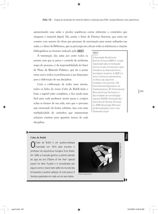 247
Aula 10 – Etapas de produção de material didático impresso para EAD: compartilhando uma experiência
apresentando suas aulas e produz seqüências curtas referentes a conteúdos que
integram o material digital. Há, ainda, o Setor de Direitos Autorais, que entra em
contato com autores de obras que precisam de autorização para serem utilizadas nas
aulas, e o Setor de Biblioteca, que se preocupa em colocar todas as referências e citações
bibliográficas no formato indicado pela ABNT.
A tramitação das aulas por entre todos os
setores, sem que se perca o controle de nenhuma
etapa do processo, é da responsabilidade do Setor
de Fluxo de Material Didático, que faz a ponte
entre você e todos os profissionais à sua disposição
para a elaboração de sua disciplina.
Com a colaboração de todos esses setores,
todos os lados do nosso Cubo de Rubik (veja o
boxe a seguir) estão completos, e fica ainda mais
fácil para cada professor mover peças e compor
todas as facetas de sua aula, sem que o processo
seja vivenciado de forma solitária, mas com uma
multiplicidade de caminhos que representam
soluções criativas para questões únicas de cada
disciplina.
ABNT
A Associação Brasileira de
Normas Técnicas (ABNT) é o órgão
responsável pela normalização
técnica no país, fornecendo a base
necessária ao desenvolvimento
tecnológico brasileiro. A ABNT é a
única e exclusiva representante,
no Brasil, das seguintes
entidades internacionais: ISO
(International Organization for
Standardization), IEC (International
Electrotechnical Comission); e
das entidades de normalização
regional COPANT (Comissão Pan-
americana de Normas Técnicas)
e a AMN (Associação Mercosul
de Normalização). Fonte: http:
//www.abnt.org.br
Cubo de Rubik
OCubo de Rubik é um quebra-cabeças
inventado em 1974 pelo escultor e
professor de arquitetura húngaro Erno Rubik.
Em 1980, a invenção ganhou o prêmio alemão
de jogo do ano (“Game of the Year” special
award for Best Puzzle) e é considerado por
alguns como o maior best-seller do mundo dos
brinquedos e quebra-cabeças. O cubo possui 9
facetas quadradas em cada um de seus lados.
Mais
Foto:GeorgiMarinov
Fonte: www.sxc.hu
aula10.indd 247 10/10/2007, 9:52:23 AM
 