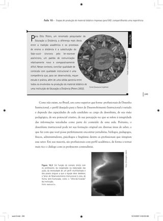 249
Aula 10 – Etapas de produção de material didático impresso para EAD: compartilhando uma experiência
Como não existe, no Brasil, um curso superior que forme profissionais de Desenho
Instrucional, o perfil desejado para o Setor de Desenvolvimento Instrucional é variado
e depende das capacidades de cada candidato ao cargo de desenhista, de sua visão
pedagógica, de seu potencial criativo, de sua percepção no que se refere à integridade
das informações veiculadas como parte do conteúdo de uma aula. Portanto, o
desenhista instrucional pode ter sua formação original em diversas áreas de saber, o
que faz com que você possa perfeitamente encontrar jornalistas, biólogos, pedagogos,
físicos, administradores, psicólogos e lingüistas dentre os profissionais que integram
esse setor. Em sua maioria, são profissionais com perfil acadêmico, de forma a tornar
mais rico o diálogo com os professores conteudistas.
Para Otto Peters, um renomado pesquisador da
Educação a Distância, a diferença mais óbvia
entre a tradição acadêmica e os processos
de ensino a distância é a substituição do
falar-ouvir síncrono pelo ler-escrever
assíncrono, um padrão de comunicação
relativamente novo e comparativamente
difícil. Nesse contexto, conciliar qualidade de
conteúdo com qualidade instrucional é uma
competência que, para ser desenvolvida, requer
estudo e prática, além de uma sólida parceria entre
todos os envolvidos na produção do material didático de
uma instituição de Educação a Distância (Peters 2002).
Atenção
Fonte://www.sxc.hu/photo
Figura 10.3: Em função do contato direto com
os professores, da cooperação na elaboração das
aulas, da necessidade de um perﬁl multifacetado e
dos prazos exíguos a que a equipe deve obedecer,
o Setor de Desenvolvimento Instrucional é visto, de
forma bem-humorada, como o “olho-do-furacão”
da instituição.
Fonte: www.sxc.hu
Fonte:JuliaFreemanrWoolpertFonte:JuliaFreemanr-Woolpert
Foto:ChristopheLibertr
aula10.indd 249 10/10/2007, 9:52:26 AM
 