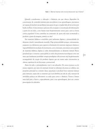 25
Aula 1 – Material impresso como recurso educacional: isso é história?
Quando consideramos a educação a distância, em que alunos dependem da
conceituação de conteúdos textuais para procederem à sua aprendizagem, precisamos
ser capazes de resolver um problema mais grave do que a simples falta de luz na hora do
banho do Ênio. Como retomar o processo de concepção e conceituação de informações
a partir de um texto, como faziam mais freqüentemente nossos pais e avós ao lerem
contos populares? Como caminhar na contramão de quem está mais acostumado a
produzir a partir da imagem, cinética ou não?
Em materiais didáticos concebidos para ambientes digitais, a potencialidade do
elemento visual é naturalmente mantida. Digo potencialidade porque, curiosamente,
enquanto nos debatemos para superar as limitações de materiais impressos relativas à
impossibilidade de veiculação de movimento, som e interação, um número preocupante
de materiais didáticos digitais se atêm demasiadamente ao elemento textual. Parece
paradoxal que o consenso, quase global, ao redor das promessas tecnológicas como um
meio que finalmente possibilite romper paradigmas educacionais seja freqüentemente
acompanhado da criação de produtos digitais que em muito estão circunscritos às
ofertas cognitivas de um livro-texto convencional.
Antes de tudo, e principalmente, você é um educador. De cursos técnicos ou do
ensino superior, por meio de instrução formal ou informal, de jovens ou adultos: seu
propósito principal no contexto dessa capacitação é produzir bons materiais textuais
para instrução, sejam eles os materiais que você distribui em sala de aula, manuais de
atividades práticas em laboratório ou aulas para cursos a distância. Tornar a leitura
mais fácil para o leitor e, especialmente, para a sua aprendizagem, deve ser a maior
preocupação do educador.
aula1.indd 25 10/10/2007, 11:09:19 AM
 
