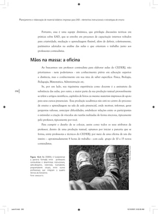 250
Planejamento e elaboração de material didático impresso para EAD - elementos instrucionais e estratégias de ensino
Portanto, essa é uma equipe dinâmica, que privilegia discussões teóricas em
práticas sobre EAD, que se envolve em processos de capacitação internos voltados
para criatividade, mediação e aprendizagem flexível, além de definir, coletivamente,
parâmetros adotados na análise das aulas e que orientam o trabalho junto aos
professores conteudistas.
Mãos na massa: a oﬁcina
Ao buscarmos um professor conteudista para elaborar aulas do CEDERJ, não
priorizamos - nem poderíamos - um conhecimento prévio em educação superior
a distância, mas o conhecimento em sua área de saber específica: Física, Biologia,
Pedagogia, Matemática, Administração etc.
Se, por um lado, sua riquíssima experiência como docente é a assinatura da
substância das aulas, por outro, a maior parte da sua produção textual provavelmente
se refere a artigos científicos, capítulos de livros ou mesmo materiais impressos de apoio
para seus cursos presenciais. Essa produção acadêmica não está no centro do processo
de ensino e aprendizagem na sala de aula presencial, onde motivar, informar, gerar
perguntas valiosas, antecipar dificuldades, estabelecer relações entre os participantes
e estimular a criação de vínculos são tarefas realizadas de forma síncrona, tipicamente
pelo professor, tipicamente por você.
Para cumprir o desafio de se colocar, assim como todos os seus atributos de
professor, dentro de uma produção textual, optamos por iniciar a parceria que se
forma, entre professores e técnicos do CEDERJ, por meio de uma oficina de um dia
inteiro – aproximadamente 8 horas de trabalho - com cada grupo de 10 a 15 novos
conteudistas.
Figura 10.4: No CEDERJ, é fundamental
a parceria formada entre professores
conteudistas e desenhistas instrucionais,
web-designers, roteiristas, ilustradores,
programadores visuais, entre outros
proﬁssionais que integram o quadro
técnico do Consórcio.
Fonte: www.sxc.hu
Foto:AndreasFurxer
aula10.indd 250 10/10/2007, 9:52:28 AM
 