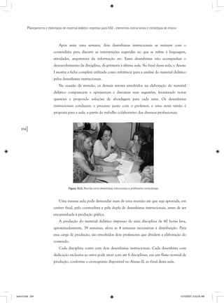 254
Planejamento e elaboração de material didático impresso para EAD - elementos instrucionais e estratégias de ensino
Após mais uma semana, dois desenhistas instrucionais se reúnem com o
conteudista para discutir as intervenções sugeridas no que se refere à linguagem,
atividades, arquitetura da informação etc. Esses desenhistas irão acompanhar o
desenvolvimento da disciplina, da primeira à última aula. No final dessa aula, o Anexo
I mostra a ficha completa utilizada como referência para a análise do material didático
pelos desenhistas instrucionais.
Na ocasião da reunião, os demais setores envolvidos na elaboração do material
didático comparecem e apresentam e discutem suas sugestões, levantando novas
questões e propondo soluções de abordagem para cada uma. Os desenhistas
instrucionais conduzem o processo junto com o professor, e uma nova versão é
proposta para a aula, a partir do trabalho colaborativo dos diversos profissionais.
Figura 10.5: Reunião entre desenhistas instrucionais e professores conteudistas.
Uma mesma aula pode demandar mais de uma reunião até que seja aprovada, em
caráter final, pelo conteudista e pela dupla de desenhistas instrucionais, antes de ser
encaminhada à produção gráfica.
A produção do material didático impresso de uma disciplina de 60 horas leva,
aproximadamente, 39 semanas, afora as 4 semanas necessárias à distribuição. Para
essa carga de produção, são envolvidos dois professores que dividem a elaboração do
conteúdo.
Cada disciplina conta com dois desenhistas instrucionais. Cada desenhista com
dedicação exclusiva ao setor pode arcar com até 6 disciplinas, em um fluxo normal de
produção, conforme o cronograma disponível no Anexo II, ao final desta aula.
aula10.indd 254 10/10/2007, 9:52:35 AM
 