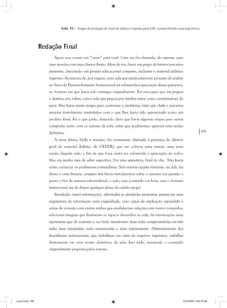 255
Aula 10 – Etapas de produção de material didático impresso para EAD: compartilhando uma experiência
Redação Final
Agora vou contar um “causo” para você. Uma vez fui chamada, de repente, para
uma reunião com meu diretor direto. Além de nós, havia um grupo de futuros parceiros
presentes, discutindo um projeto educacional conjunto, inclusive o material didático
impresso. Aconteceu de, por engano, uma aula que ainda estava em processo de análise
no Setor de Desenvolvimento Instrucional ser submetida à apreciação desses parceiros,
no formato em que havia sido entregue originalmente. Por uma peça que me pregou
o destino, era, talvez, a pior aula que passou por minhas mãos como coordenadora do
setor. Não havia muito tempo para contornar o problema, visto que chefe e parceiros
estavam visivelmente insatisfeitos com o que lhes havia sido apresentado como um
produto final. Fiz o que pude, deixando claro que havia algumas etapas para serem
cumpridas junto com os autores da aula, antes que pudéssemos apreciar uma versão
definitiva.
A certa altura, finda a reunião, fui novamente chamada à presença do diretor-
geral de material didático do CEDERJ, que me cobrou, para ontem, uma nova
versão daquela aula, a fim de que fosse outra vez submetida à apreciação de todos.
Não era minha área de saber específica. Era uma sexta-feira, final do dia. Não havia
como contactar os professores conteudistas. Sem muitas opções restantes, saí dali, fui
direto a uma livraria, comprei três livros introdutórios sobre o assunto em questão e
passei o fim de semana reformulando a aula, cujo conteúdo era bom, mas o formato
instrucional era de deixar qualquer aluno de cabelo em pé!
Resultado: inseri informações, reformulei as atividades propostas, pensei em uma
arquitetura da informação mais engendrada, criei caixas de explicação expandida e
caixas de conexão com outras mídias que estabeleciam relações com outros conteúdos,
selecionei imagens que ilustravam os tópicos discutidos na aula, fiz intervenções mais
expressivas que de costume e, no final, transformei duas aulas comprometidas em três
aulas mais integradas, mais estruturadas e mais interessantes. Diferentemente dos
desenhistas instrucionais, que trabalham em cima de arquivos impressos, trabalhei
diretamente em uma versão eletrônica da aula. Isso tudo, mantendo o conteúdo
originalmente proposto pelos autores.
aula10.indd 255 10/10/2007, 9:52:37 AM
 