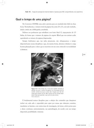 257
Aula 10 – Etapas de produção de material didático impresso para EAD: compartilhando uma experiência
Qual o tempo de uma página?
No Consórcio CEDERJ, uma aula é prevista para ser estudada (não lida) em duas
horas. Normalmente, o número total de páginas fica entre 20 e 25, com tudo incluído,
desde o título até a bibliografia consultada.
Pedimos aos professores que trabalhem com fonte Arial 12, espaçamento de 1,5
linhas, de forma que o número de páginas do arquivo Word que nos enviam acabe
equivalendo ao número de páginas diagramadas.
Sempre lembramos que, nas aulas presenciais, não ultrapassamos o tempo
disponível para nossas disciplinas e que, da mesma forma, devemos obedecer à carga
horária planejada para o aluno que se inscreveu em um curso oferecido na modalidade
à distância.
Figura 10. 7: Seu tempo voa... O do aluno também. Atenção ao
planejar sua aula, o número de páginas e as informações que ela
contém. Lembre-se de que o aluno não é alguém que não tem
tempo para estudar. Ele tem. Mas é preciso que ele consiga dispor
desse tempo para aprender o que você tem para ensinar.
Fonte: www.sxc.hu
É fundamental termos disciplina para a seleção dos conteúdos que desejamos
incluir em cada aula e capacidade para optar por temas que ofereçam conexões,
manifestas ou latentes, com outras áreas de investigação, de forma a abrir portas para
o aluno continuar, autonomamente, sua aprendizagem, de acordo com seu tempo
disponível, possibilidade e interesse.
Foto:AndréLarsson
aula10.indd 257 10/10/2007, 9:52:40 AM
 