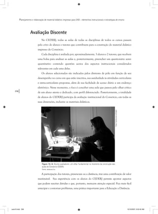 258
Planejamento e elaboração de material didático impresso para EAD - elementos instrucionais e estratégias de ensino
Avaliação Discente
No CEDERJ, todas as aulas de todas as disciplinas de todos os cursos passam
pelo crivo de alunos e tutores que contribuem para a construção do material didático
impresso do Consórcio.
Cada disciplina é avaliada por, aproximadamente, 3 alunos e 2 tutores, que recebem
uma bolsa para analisar as aulas e, posteriormente, preencher um questionário semi-
quantitativo contendo questões acerca dos aspectos instrucionais considerados
relevantes em cada uma delas.
Os alunos selecionados são indicados pelos diretores de pólo em função de seu
desempenho no curso em que estão inscritos, sua assiduidade às atividades curriculares
e extra-curriculares propostas, além de sua facilidade de acesso diário a um endereço
eletrônico. Nesse momento, o foco é conceber uma aula que passou pelo olhar crítico
de um aluno atento e dedicado, com perfil diferenciado. Posteriormente, a totalidade
de alunos do CEDERJ participa da avaliação institucional do Consórcio, em todas as
suas dimensões, inclusive os materiais didáticos.
Figura 10. 8: Alunos avaliadores: um olhar fundamental no momento da construção das
aulas do Consórcio CEDERJ.
Fonte: www.sxc.hu
A participação dos tutores, presenciais ou a distância, traz uma contribuição de valor
inestimável. Sua experiência com os alunos do CEDERJ permite apontar aspectos
que podem suscitar dúvidas e que, portanto, merecem atenção especial. Fica mais fácil
antecipar e contornar problemas, uma prática importante para a Educação a Distância.
Foto:CarlosdelaOrden
aula10.indd 258 10/10/2007, 9:52:42 AM
 