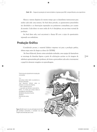 259
Aula 10 – Etapas de produção de material didático impresso para EAD: compartilhando uma experiência
Alunos e tutores dispõem do mesmo tempo que os desenhistas instrucionais para
avaliar cada aula: uma semana. Ao final desse período, os questionários preenchidos
são devolvidos e as observações repassadas aos professores conteudistas, por ocasião
da reunião. Cada aluno ou tutor avalia de 4 a 6 disciplinas, em um ritmo normal de
produção.
Ao final desta aula, você encontrará o Anexo III com a cópia do questionário
repassado aos avaliadores.
Produção Gráﬁca
Considerado pronto, o material didático impresso vai para a produção gráfica,
última etapa antes de chegar ao aluno do CEDERJ.
No Setor Editorial, dentre outras atividades realizadas, uma equipe de ilustradores
se encarrega de desenhar figuras a partir de solicitações escritas ou de imagens de
referência apresentadas pelo professor, de forma a personalizar cada aula e incrementar
o papel do elemento imagético na aprendizagem.
Trecho da aula originalmente enviada pelo
conteudista:
“(...)
que preços cobrar sobre os produtos ou
serviços oferecidos;
-que descontos oferecer sobre os
produtos ou serviço da empresa;
- onde e quando anunciar;
- o que dizer aos clientes e como dizê-lo.
Enﬁm... É o motor que conduz todas as
atividades de uma Empresa.
Vendedores de porta em porta
Outdoors
Anúncios de revista
(...)”
Figura 10. 9: A partir de uma solicitação escrita feita
pelo professor conteudista, o ilustrador cria uma
imagem personalizada para a aula.
Imagem:SamiSouza
aula10.indd 259 10/10/2007, 9:52:43 AM
 