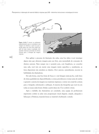 260
Planejamento e elaboração de material didático impresso para EAD - elementos instrucionais e estratégias de ensino
Para agilizar o processo de ilustração das aulas, uma boa idéia é você investigar
alguns sites que oferecem imagens para uso livre, sem necessidade de concessão de
direitos autorais. Nem sempre isso é possível, pois, com freqüência, ao conceber
uma aula, você tem em mente uma imagem muito específica e, usualmente, as
fotos disponíveis não atendem ao objetivo. Daí é preciso, naturalmente, recorrer às
habilidades dos ilustradores.
De toda forma, uma boa fonte de busca é o site húngaro www.sxc.hu, onde fotos
de ótima qualidade são disponibilizadas e a única providenciar a tomar antes de usá-las
é garantir a autoria da imagem nos materiais impressos e enviar um e-mail de cortesia
para o fotógrafo, informando a utilização. A maioria das fotografias que você viu em
todas as nossas aulas foram obtidas a partir desse site. É só conferir a fonte.
Após o trabalho dos ilustradores ser concluído, uma equipe de profissionais
experientes confere às aulas uma programação visual elegante, arejada, adequada à
Educação a Distância, trazendo leveza ao material e facilitando o estudo.
originais.
aula10.indd 260 10/10/2007, 9:52:45 AM
 