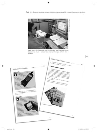 261
Aula 10 – Etapas de produção de material didático impresso para EAD: compartilhando uma experiência
Figura 10.11: O programador visual é responsável pela organização formal
dos elementos visuais e textuais. Deve dispor a informação de forma clara e
prazerosa.
Aula 1
Foto:AnaPaulaAbreu-Fialho
aula10.indd 261 10/10/2007, 9:52:45 AM
 