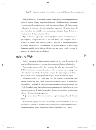 263
Aula 10 – Etapas de produção de material didático impresso para EAD: compartilhando uma experiência
Além da ilustração e da programação visual, outros estágios envolvidos na produção
gráfica do material didático impresso do Consórcio CEDERJ incluem o copidesque,
a primeira etapa de revisão do texto, ainda nos originais, zelando pela clareza, coesão
e adequação do conteúdo e a revisão tipográfica, responsável pela última leitura do
livro. Nessa fase, são corrigidos erros gramaticais, verificada a clareza do texto e o
posicionamento de figuras, boxes e verbetes.
Após as etapas do copidesque e revisão tipográfica, o envio dos arquivos gerados
para impressão é responsabilidade do produtor gráfico, que acompanha ainda a
produção do material junto à gráfica, controla a qualidade da impressão e os prazos
de entrega, obedecendo ao cronograma em que permite ao aluno ter então, à sua
disposição, módulos com as aulas de cada disciplina que integra a grade curricular de
seu curso, no início de cada período letivo.
Aulas na Web
Embora a etapa de produção das aulas na web não faça parte da elaboração do
material didático impresso, os processos são, naturalmente, bastante relacionados.
Para começar, quanto melhor for a produção das aulas que passam pelo Setor
de Desenvolvimento Instrucional, maiores serão as chances de as equipes das
webs realizarem um trabalho de recriação em cima dos textos originais, de forma a
transcodificar, de fato, a linguagem escrita naquela própria do ambiente digital.
Essa transcodificação não é uma tarefa fácil. Não queremos, simplesmente, criar
um livro eletrônico e, assim, deixar de aproveitar os recursos únicos da mídia digital
para melhorar a qualidade da aprendizagem de nossos alunos. Em uma conversa com
a Profa. Sonia Rodrigues, discutindo precisamente essa questão, ela declarou, de forma
muito pertinente que, de saída, é preciso fazer algumas perguntas para garantir que as
aulas na web tenham linguagem própria:
• Que pontos de um determinado conteúdo se prestam à especificidade do meio
digital?
Normalmente, aqueles associados a movimentos, a diferentes ângulos de visão, ao
uso detalhado das cores, a recursos sonoros, dentre outros elementos representados e
explorados de forma realista em materiais didáticos digitais (ver caixa a seguir).
aula10.indd 263 10/10/2007, 9:52:56 AM
 