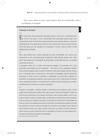 265
Aula 10 – Etapas de produção de material didático impresso para EAD: compartilhando uma experiência
Vale a pena conferir, na caixa a seguir, algumas idéias do sociólogo Marco Silva e
sua Pedagogia do Parangolé.
Pedagogia do Parangolé
“(...)
Em nossos dias, mesmo ganhando maturidade teórica e técnica com o desenvolvimento
da internet e dos games, o termo interatividade sofre banalização quando usado como
“argumento de venda” em detrimento do prometido mais comunicacional. Basta ver a enxurrada
de aplicações do termo, desde xampu interativo e tênis interativo até mesmo a escola interativa,
nesse caso apenas por estar equipada com computador e internet e não por superar a velha
pedagogia da transmissão.
(...)
Vale a pena atentar para o sentido depurado do termo interatividade, que encontra seus
fundamentos na arte “participacionista” da década de 1960, deﬁnida também como “obra
aberta” por Umberto Eco. O “parangolé” do artista plástico carioca Hélio Oiticica é um exemplo
maravilhoso dessa arte.
O parangolé rompe com o modelo comunicacional baseado na transmissão. Ele é pura
proposição à participação ativa do “espectador” - termo que se torna inadequado, obsoleto.
Trata-se de participação sensório-corporal e semântica, e não de participação mecânica. Oiticica
quer a intervenção física na obra de arte, e não apenas contemplação imaginal separada da
proposição. O fruidor da arte é solicitado à “completação” dos signiﬁcados propostos no
parangolé. E as proposições são abertas, o que signiﬁca convite à co-criação da obra. O indivíduo
veste o parangolé, que pode ser uma capa feita com camadas de panos coloridos que se revelam
à medida que ele se movimenta, correndo ou dançando.
(...)
Inspirado no parangolé, o professor propõe o conhecimento aos estudantes, como o artista
propõe sua obra potencial ao público. Isso supõe, segundo Thornburg & Passarelli, “modelar os
domínios do conhecimento como ‘espaços conceituais’, onde os alunos podem construir seus
próprios mapas e conduzir suas explorações, considerando os conteúdos como ponto de partida,
e não como ponto de chegada no processo de construção do conhecimento”. A participação do
aluno se inscreve nos estados potenciais do conhecimento arquitetados pelo professor, de modo
que evoluam em torno do núcleo preconcebido com coerência e continuidade. O aluno não está
mais reduzido ao olhar, ouvir, copiar e prestar contas. Ele cria, modiﬁca, constrói, aumenta e,
assim, torna-se co-autor. Exatamente como no parangolé, ao invés de se ter obra acabada, têm-
se apenas seus elementos dispostos à manipulação.”
Fonte: Marco Silva, Sala de Aula Interativa
Mais
aula10.indd 265 10/10/2007, 9:52:56 AM
 