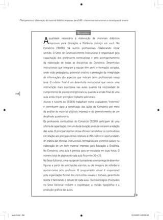 268
Planejamento e elaboração de material didático impresso para EAD - elementos instrucionais e estratégias de ensino
Resumo
Aqualidade necessária à elaboração de materiais didáticos
impressos para Educação a Distância começa em você. No
Consórcio CEDERJ, há outros proﬁssionais colaborando nesse
sentido. O Setor de Desenvolvimento Instrucional é responsável pela
capacitação dos professores conteudistas e pelo acompanhamento
da elaboração de todas as disciplinas do Consórcio. Desenhistas
instrucionais que integram a equipe têm perﬁl e formação variados,
onde visão pedagógica, potencial criativo e percepção da integridade
de informações são aspectos que indicam bons proﬁssionais nessa
área. O redator ﬁnal é um desenhista instrucional que exerce uma
intervenção mais expressiva nas aulas quando há necessidade de
cumprimento de prazos emergenciais ou quando a versão ﬁnal de uma
aula ainda requer atenção e trabalho adicionais.
Alunos e tutores do CEDERJ trabalham como avaliadores “externos”
e contribuem para a construção das aulas do Consórcio por meio
da análise do material didático impresso e do preenchimento de um
detalhado questionário.
Os professores conteudistas do Consórcio CEDERJ participam de uma
oﬁcinadecapacitação,comumdiadeduração,antesdeiniciaremaredação
das aulas. O principal objetivo dessa oﬁcina é sensibilizar os conteudistas
em relação aos principais temas relativos à EAD e oferecer oportunidades
de prática das técnicas instrucionais necessárias aos primeiros passos na
elaboração de um bom material impresso para Educação a Distância.
No Consórcio, uma aula é prevista para ser estudada em duas horas. O
número total de páginas de cada aula ﬁca entre 20 e 25.
No Setor Editorial, uma equipe de ilustradores se encarrega de desenhar
ﬁguras a partir de solicitações escritas ou de imagens de referência
apresentadas pelo professor. O programador visual é responsável
pela organização formal dos elementos visuais e textuais, garantindo
leveza e facilitando o estudo de cada aula. Outros estágios envolvidos
no Setor Editorial incluem o copidesque, a revisão tipográﬁca e a
produção gráﬁca das aulas.
aula10.indd 268 10/10/2007, 9:52:58 AM
 