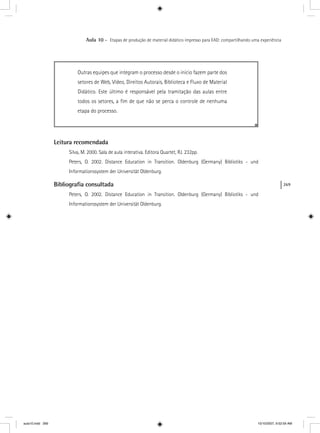 269
Aula 10 – Etapas de produção de material didático impresso para EAD: compartilhando uma experiência
Outras equipes que integram o processo desde o início fazem parte dos
setores de Web, Vídeo, Direitos Autorais, Biblioteca e Fluxo de Material
Didático. Este último é responsável pela tramitação das aulas entre
todos os setores, a ﬁm de que não se perca o controle de nenhuma
etapa do processo.
Leitura recomendada
Silva, M. 2000. Sala de aula interativa. Editora Quartet, RJ. 232pp.
Peters, O. 2002. Distance Education in Transition. Oldenburg (Germany) Bibliotiks - und
Informationssystem der Universität Oldenburg.
Bibliograﬁa consultada
Peters, O. 2002. Distance Education in Transition. Oldenburg (Germany) Bibliotiks - und
Informationssystem der Universität Oldenburg.
aula10.indd 269 10/10/2007, 9:52:59 AM
 