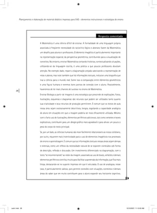 28
Planejamento e elaboração de material didático impresso para EAD - elementos instrucionais e estratégias de ensino
Resposta comentada
A Matemática é uma ciência difícil de ensinar. A formalidade de uma linguagem própria
associada à freqüente necessidade do raciocínio lógico e abstrato fazem da Matemática
um desaﬁo para alunos e professores. O elemento imagético é particularmente importante
na representação espacial, da perspectiva geométrica, contribuindo para a visualização de
conceitos. No entanto, ensinar Matemática contando histórias, contextualizando situações,
utilizando-se da linguagem escrita, é uma prática a que poucos professores devotam
atenção. No exemplo dado, repare a diagramação arejada valorizando a representação de
retas e planos, mas note também que há informações textuais, inclusive uma biograﬁa que
traz a ciência para o mundo real. Some isso à comparação entre elementos geométricos
e uma ﬁgura humana e teremos bons pontos de conexão com o aluno. Possivelmente,
haveremos de ter mais chances de sucesso no ensino de Matemática.
Ensinar Biologia a partir de imagens é uma estratégia que prescinde de explicações. Fotos,
ilustrações, esquemas e diagramas são recursos que podem ser utilizados tanto quanto
sua criatividade e seus recursos de produção permitirem. É comum que os textos de aula
nessa área sejam excessivamente descritivos, longos, esgotando a capacidade analógica
do aluno em situações em que a imagem poderia ser mais eﬁcazmente utilizada. Mesmo
com o farto uso de ilustrações, elementos periféricos adicionais, tais como verbetes e boxes
explicativos, contribuem para um design gráﬁco mais agradável e para aliviar um pouco o
peso do corpo do texto principal.
Se, por um lado, as ciências humanas são mais facilmente relacionáveis ao nosso cotidiano,
por outro, requerem mais inventividade para o uso de elementos imagéticos nos processos
de ensino e aprendizagem. É comum que as informações textuais nessas áreas sejam densas
e extensas, como um reﬂexo da necessidade natural de se exporem conteúdos sob forma
de descrição, reﬂexão e discussão. Um investimento diferenciado na diagramação, com o
texto “se movimentando” ao redor da imagem, associado ao uso de boxes, verbetes e demais
elementosperiféricoscontribuimuitoparafacilitaraapreensãodainformação,queﬁcamais
limpa, destacando-se no suporte impresso em que é veiculada. O uso de analogias, nesse
caso, é particularmente valioso, pois permite conexões com situações, contextos e demais
áreas do saber que em muito contribuem para o aluno expandir seu horizonte cognitivo.
aula1.indd 28 10/10/2007, 11:10:00 AM
 