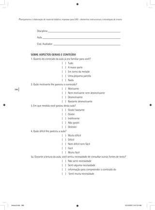 286
Planejamento e elaboração de material didático impresso para EAD - elementos instrucionais e estratégias de ensino
Disciplina:____________________________________________________
Aula ________________________________________________________
Cod. Avaliador ________________________________________________
SOBRE ASPECTOS GERAIS E CONTEÚDO
1. Quanto do conteúdo da aula já era familiar para você?
( ) Tudo
( ) A maior parte
( ) Em torno da metade
( ) Uma pequena parcela
( ) Nada
2. Quão motivante lhe pareceu o conteúdo?
( ) Motivante
( ) Nem motivante nem desmotivante
( ) Desmotivante
( ) Bastante desmotivante
3. Em que medida você gostou desta aula?
( ) Gostei bastante
( ) Gostei
( ) Indiferente
( ) Não gostei
( ) Detestei
4. Quão difícil lhe pareceu a aula?
( ) Muito difícil
( ) Difícil
( ) Nem difícil nem fácil
( ) Fácil
( ) Muito fácil
5a. Durante a leitura da aula, você sentiu necessidade de consultar outras fontes de texto?
( ) Não senti necessidade
( ) Senti alguma necessidade
( ) informação para compreender o conteúdo do
( ) Senti muita necessidade
Anexo3.indd 286 10/10/2007, 9:47:24 AM
 