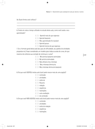 287
Anexo 3 – Questionário para avaliação de aula por alunos e tutores
5b. Quais fontes você utilizou?
____________________________________________________________________
____________________________________________________________________
____________________________________________________________________
6. Tendo em vista o tempo utilizado no estudo desta aula, como você avalia o seu
aprendizado?
( ) Aprendi mais do que esperava
( ) Aprendi bastante
( ) Meu aprendizado foi razoável
( ) Aprendi pouco
( ) Aprendi menos do que esperava
7. Se o formato geral desta aula (seu grau de diﬁculdade, seu padrão de atividades
propostas etc.) fosse considerado um modelo para todas as aulas do curso, de que
maneira isto afetaria sua vontade de continuar o curso?
( ) Me sentiria bastante estimulado
( ) Me sentiria estimulado
( ) Não afetaria meu interesse
( ) Meu interesse diminuiria
( ) Meu interesse diminuiria bastante
8. Do que você GOSTOU netsta aula (você pode marcar mais de uma opção)?
( ) conteúdo
( ) atividades
( ) estilo de
( ) Resumo
( ) redação
( ) seqüência
( ) ilustrações
( ) auto-avaliação
( ) do conteúdo
9. Do que você NÃO GOSTOU nesta aula (você pode marcar mais de uma opção)?
( ) conteúdo
( ) atividades
( ) estilo de redação
( ) seqüência
( ) ilustrações
Anexo3.indd 287 10/10/2007, 9:47:24 AM
 