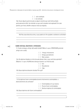 288
Planejamento e elaboração de material didático impresso para EAD - elementos instrucionais e estratégias de ensino
( ) auto-avaliação
( ) do conteúdo
10a. Houve alguma parte da aula ou algum conceito que você tenha achado
particularmente difícil de entender ou que você considere mal explicado? Em caso
positivo, por favor, detalhe umpouco mais sua resposta.
____________________________________________________________________
____________________________________________________________________
____________________________________________________________________
10b. Nos casos descritos acima, o que poderia ter lhe ajudado a esclarecer as dúvidas?
____________________________________________________________________
____________________________________________________________________
____________________________________________________________________
SOBRE META(S), OBJETIVOS E ATIVIDADES
11. A aula conseguiu atingir a(s) sua(s) meta(s)? (Meta é o que o PROFESSOR pretende
atingir com a aula).
( ) Atingiu inteiramente
( ) Atingiu parcialmente
( ) Não cumpriu
12a. Os objetivos listados no início da aula deixam claro o que você deve aprender?
(Objetivo é o que o ALUNO deve alcançar durante e ao ﬁnal da aula)
( ) Sim
( ) Parcialmente
( ) Não
12b. Quais objetivos deixaram dúvidas? Por quê?
_____________________________________________________________________
_____________________________________________________________________
_____________________________________________________________________
13. Os objetivos foram contemplados durante Inteiramente contemplados o
desenvolvimento do conteúdo?
( ) Contemplados em sua maioria
( ) Poucos foram contemplados
( ) Nenhum objetivo foi contemplado
13b. Quais objetivos não foram contemplados?
_____________________________________________________________________
_____________________________________________________________________
__________________________________________________________________(
Anexo3.indd 288 10/10/2007, 9:47:25 AM
 