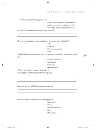 289
Anexo 3 – Questionário para avaliação de aula por alunos e tutores
14a. Realizando as atividades propostas você:
( ) Atingiu todos os objetivos listados da aula
( ) Atingiu parcialmente os objetivos da aula
( ) Não atingiu nenhum dos objetivos da aula
14b. Quais objetivos não foram atingidos pelas atividades?
_____________________________________________________________________
_____________________________________________________________________
_____________________________________________________________________
15. Ao término desta aula, em que medida você alcançou os objetivos listados?
( ) Tudo
( ) A maioria
( ) Uma pequena parcela
( ) Nada
16. As atividades propostas lhe pareceram motivadoras e incentivaram seu engajamento na
aula?
( ) Bastante motivadoras
( ) Motivadoras
( ) Indiferente
( ) Desestimulantes
17. Dentre as atividades propostas nesta aula, cite:
a. Aquela (s) que você MAIS gostou e explique por quê.
_____________________________________________________________________
_____________________________________________________________________
_____________________________________________________________________
b. Aquela(s) que você MENOS gostou e explique por quê.
____________________________________________________________________
_____________________________________________________________________
_____________________________________________________________________
18. Quão difíceis lhe pareceram as atividades propostas?
( ) Muito difíceis
( ) Difíceis
( ) Nem difícil nem fácil
( ) Fáceis
( ) Muito fáceis
Anexo3.indd 289 10/10/2007, 9:47:25 AM
 
