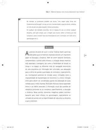 29
Aula 1 – Material impresso como recurso educacional: isso é história?
No exemplo, os professores propõem aos alunos “uma viagem pelas terras dos
Fundamentos da Educação”, em que um trem, ilustrado desde a capa do volume, simboliza
um meio de percurso pelas estações e temas da disciplina.
Em qualquer dos exemplos discutidos, não se esqueça de que, ao ensinar qualquer
disciplina, você pode sempre usar a imagem para ilustrar melhor a história que está
contando e, assim, envolver mais seus leitores/alunos com o conteúdo, com você, com a
aprendizagem em si.
Resumo
As práticas seculares de ouvir e contar histórias fazem parte das
razões pelas quais os materiais impressos exercem um importante
papel na Educação a Distância. Além de serem bastante familiares,
compreendidos e aceitos pelos leitores, a utilização desses materiais
está associada a vantagens, tais como a ﬂexibilidade de estudo no
tempo e no espaço, as diferentes rotas de navegação decorrentes
de uma arquitetura de informação bem articulada, sua adequação
para a oferta de grandes quantidades de conteúdo e, especialmente,
seu incomparável potencial de inclusão social. Limitações como a
impossibilidade de representação de movimento e a menor interação
entre pares devem ser consideradas quando da elaboração de aulas
voltadas para a mídia impressa. Restrições relativas à baixa capacidade
leitora e ao hábito associado à informação visual são questões de
relevância primordial ao se considerar, especiﬁcamente, a educação
a distância. Nesse sentido, elementos imagéticos podem contribuir
bastante para maior eﬁcácia na aprendizagem, especialmente se
utilizados de acordo com as especiﬁcidades de cada área ou disciplina
a que se destinem.
aula1.indd 29 10/10/2007, 11:10:00 AM
 
