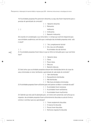 290
Planejamento e elaboração de material didático impresso para EAD - elementos instrucionais e estratégias de ensino
19. As atividades propostas lhe pareceram relevantes, ou seja, elas foram importantes para o
processo de aprendizado do conteúdo?
( ) Bastante relevantes
( ) Relevantes
( ) Indiferente
( ) Irrelevantes
( ) Bastante irrelevantes
20. Levando em consideração a sua rotina diária e o tempo que você tem disponível para
suas atividades acadêmicas, você diria que a realização das atividades propostas nesta aula
é viável?
( ) Sim, completamente factível
( ) Sim, mas com diﬁculdades
( ) As atividades não são factíveis
21. As atividades propostas foram claras no que se refere às instruções para o que você deve
fazer?
( ) Bastante claras
( ) Claras
( ) Pouco claras
( ) Obscuras
( ) Bastante obscuras
22. Você achou que as atividades propostas estavam bem distribuídas dentro do corpo da
aula, entremeadas no texto, facilitando o aprendizado de cada seção do conteúdo?
( ) Bem distribuídas
( ) Razoavelmente distribuídas
( ) Mal distribuídas
( ) Não havia atividades entremeadas
23. As atividades propostas foram suﬁcientes para você praticar as idéias e o conteúdo da aula?
( ) As atividades foram excessivas
( ) As atividades foram satisfatórias
( ) As atividades foram insuﬁcientes
24. Sabendo que esta aula foi planejada para um ensino semi-presencial, você acha que as
respostas das atividades propostas foram suﬁcientemente discutidas na aula de forma a
orientar e contribuir para seu aprendizado?
( ) Foram amplamente discutidas
( ) A maioria foi discutida
( ) Poucas foram discutidas
( ) Nenhuma resposta foi discutida
Anexo3.indd 290 10/10/2007, 9:47:25 AM
 