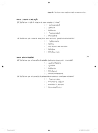 291
Anexo 3 – Questionário para avaliação de aula por alunos e tutores
SOBRE O ESTILO DE REDAÇÃO
25. Você achou o estilo de redação do texto agradável à leitura?
( ) Muito agradável
( ) Agradável
( ) Indiferente
( ) Pouco agradável
( ) Desagradável
26. Você achou que o estilo de redação do texto facilitou o aprendizado do conteúdo?
( ) Facilitou muito
( ) Facilitou
( ) Não facilitou nem diﬁcultou
( ) Diﬁcultou
( ) Diﬁcultou muito
SOBRE AS ILUSTRAÇÕES
27. Você achou que as ilustrações da aula lhe ajudaram a compreender o conteúdo?
( ) Ajudaram bastante
( ) Ajudaram
( ) Indiferente
( ) Diﬁcultaram
( ) Diﬁcultaram bastante
28. Você achou que as ilustrações da aula estiveram presentes em número suﬁciente?
( ) Foram excessivas
( ) O número foi adequado
( ) O número foi pequeno
( ) Foram insuﬁcientes
Anexo3.indd 291 10/10/2007, 9:47:26 AM
 