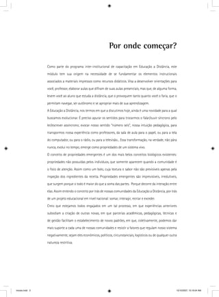 Por onde começar?
Como parte do programa inter-institucional de capacitação em Educação a Distância, este
módulo tem sua origem na necessidade de se fundamentar os elementos instrucionais
associados a materiais impressos como recursos didáticos. Visa a desenvolver orientações para
você, professor, elaborar aulas que diﬁram de suas aulas presenciais, mas que, de alguma forma,
levem você ao aluno que estuda a distância, que o provoquem tanto quanto você o faria, que o
permitam navegar, ser autônomo e se apropriar mais de sua aprendizagem.
A Educação a Distância, nos termos em que a discutimos hoje, ainda é uma novidade para a qual
buscamos evolucionar. É preciso apurar os sentidos para trocarmos o falar/ouvir síncrono pelo
ler/escrever assíncrono; evocar nosso sentido “número seis”, nossa intuição pedagógica, para
transpormos nossa experiência como professores, da sala de aula para o papel, ou para a tela
do computador, ou para o rádio, ou para a televisão... Essa transformação, na verdade, não pára
nunca, evolui no tempo, emerge como propriedades de um sistema vivo.
O conceito de propriedades emergentes é um dos mais belos conceitos biológicos existentes:
propriedades não possuídas pelos indivíduos, que somente aparecem quando a comunidade é
o foco de atenção. Assim como um bolo, cuja textura e sabor não são previsíveis apenas pela
inspeção dos ingredientes da receita. Propriedades emergentes são imprevisíveis, irredutíveis,
que surgem porque o todo é maior do que a soma das partes. Porque decorre da interação entre
elas. Assim entendo o conceito por trás de nossas comunidades da Educação a Distância, por trás
de um projeto educacional em nível nacional: somar, interagir, recriar e exceder.
Creio que estejamos todos engajados em um tal processo, em que experiências anteriores
subsidiam a criação de outras novas, em que parcerias acadêmicas, pedagógicas, técnicas e
de gestão facilitam o estabelecimento de novos padrões, em que, coletivamente, podemos dar
mais suporte a cada uma de nossas comunidades e resistir a fatores que regulam nosso sistema
negativamente, sejam eles econômicos, políticos, circunstanciais, logísticos ou de qualquer outra
natureza restritiva.
iniciais.indd 3 10/10/2007, 10:19:04 AM
 