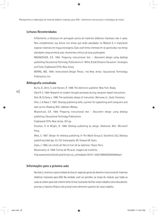30
Planejamento e elaboração de material didático impresso para EAD - elementos instrucionais e estratégias de ensino
Leituras Recomendadas
Infelizmente, a literatura em português acerca de materiais didáticos impressos não é vasta.
Para complementar sua leitura nos temas que serão abordados no Módulo II, é importante
explorar materiais em língua estrangeira. Caso você tenha interesse em se aprofundar nos temas
abordados nessa primeira aula, recomendo a leitura de duas publicações:
MISANCHUCK, E.R. 1994. Preparing instructional text – Document design using desktop
publishing. Educational Technolgy Publications In: Willis, B (ed) Distance Education: Strategies
and Tools. Englewood Cliffs, New Jersey.
MERRIL, MD, 1994. Instructional Design Theory. 1ed. New Jersey: Educational Technologyyy
Publications, Inc.
Bibliograﬁa consultada
Burns, D., Venit, S. and Hansen, R. 1988. The electronic publisher. New York: Brady.
Clark R. E. 1984. Research on student thought processes during computer-based instructions.
Dick, W. & Carey, L. 1990. The systematic design of instruction. Glenview, I.L.: Scott, Foresman.
Felici, J. & Nace, T. 1987. Desktop publishing skills: a primer for typesetting with computers and
laser prints. Reading, M.A.: Addison-Wesley.
Misanchuck, E.R. 1994. Preparing instructional text – Document design using desktop
publishing. Educational Technolgy Publications
Englewood Cliffs, New Jersey. 307 pp.
Shushan, R. & Wright, D. 1989. Desktop publishing by design. Redmond, W.A.: Microsoft
Press.
West, S. 1987. Design for desktop publishing. In The Waite Group (J. Stockford, Ed.), Desktop
publishing bible (pp. 53-72). Indianapolis, IN: Howard W. Sams.
Zipes, J. 1986. Les contes de fées et k’art de ka sybersion. Payot, Paris.
Abramowicz, A. 1998. Contos de Perrault, imagens de mulheres.
http:wwwscielo.br/scielo.php?script=sci_arttex&pid=S0101-32621998000200006#back
Informações para a próxima aula
Na Aula 2, teremos a oportunidade de discutir aspectos gerais do desenho instrucional de materiais
didáticos impressos para EAD. Na verdade, você vai perceber, ao longo do módulo, que todas as
aulas se voltam para este mesmo tema central, buscando facilitar nosso trabalho como educadores:
priorizar a máxima eﬁcácia instrucional como elemento supremo de nosso trabalho.
aula1.indd 30 10/10/2007, 11:10:01 AM
 