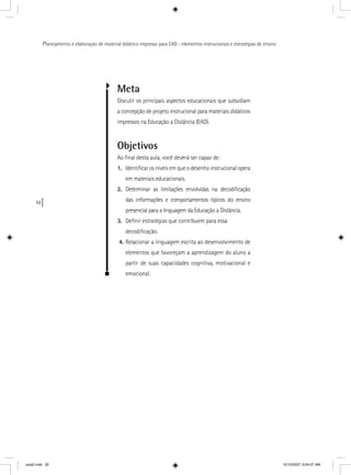 32
Planejamento e elaboração de material didático impresso para EAD - elementos instrucionais e estratégias de ensino
Meta
Discutir os principais aspectos educacionais que subsidiam
a concepção de projeto instrucional para materiais didáticos
impressos na Educação a Distância (EAD).
Objetivos
Ao ﬁnal desta aula, você deverá ser capaz de:
1. Identiﬁcar os níveis em que o desenho instrucional opera
em materiais educacionais.
2. Determinar as limitações envolvidas na decodiﬁcação
das informações e comportamentos típicos do ensino
presencial para a linguagem da Educação a Distância.
3. Deﬁnir estratégias que contribuem para essa
decodiﬁcação.
4. Relacionar a linguagem escrita ao desenvolvimento de
elementos que favoreçam a aprendizagem do aluno a
partir de suas capacidades cognitiva, motivacional e
emocional.
aula2.indd 32 10/10/2007, 9:54:07 AM
 