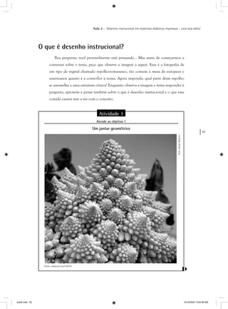 33
Aula 2 – Desenho instrucional em materiais didáticos impressos – uma boa idéia!
O que é desenho instrucional?
Boa pergunta; você provavelmente está pensando... Mas antes de começarmos a
conversar sobre o tema, peço que observe a imagem a seguir. Essa é a fotografia de
um tipo de vegetal chamado repolho-romanesco, tão comum à mesa de europeus e
americanos quanto é a couve-flor à nossa. Agora responda: qual parte desse repolho
se assemelha a uma estrutura cônica? Enquanto observa a imagem e tenta responder à
pergunta, aproveite e pense também sobre o que é desenho instrucional e o que essa
comida caseira tem a ver com o conceito.
Foto:JohanBolhuis
Atividade 1
Atende ao objetivo 1j
Um jantar geométrico
Fonte: www.sxc.hu/722018
aula2.indd 33 10/10/2007, 9:54:08 AM
 