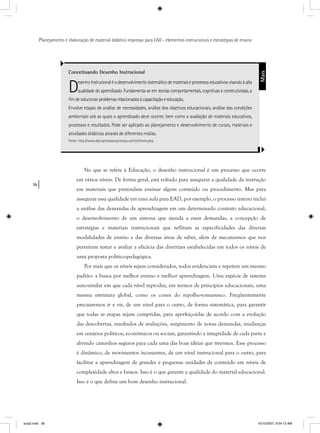 36
Planejamento e elaboração de material didático impresso para EAD - elementos instrucionais e estratégias de ensino
No que se refere à Educação, o desenho instrucional é um processo que ocorre
em vários níveis. De forma geral, está voltado para assegurar a qualidade da instrução
em materiais que pretendam ensinar algum conteúdo ou procedimento. Mas para
assegurar essa qualidade em uma aula para EAD, por exemplo, o processo inteiro inclui
a análise das demandas de aprendizagem em um determinado contexto educacional,
o desenvolvimento de um sistema que atenda a essas demandas, a concepção de
estratégias e materiais instrucionais que reflitam as especificidades das diversas
modalidades de ensino e das diversas áreas de saber, além de mecanismos que nos
permitam testar e avaliar a eficácia das diretrizes estabelecidas em todos os níveis de
uma proposta político-pedagógica.
Por mais que os níveis sejam considerados, todos evidenciam e repetem um mesmo
padrão: a busca por melhor ensino e melhor aprendizagem. Uma espécie de sistema
auto-similar em que cada nível reproduz, em termos de princípios educacionais, uma
mesma estrutura global, como os cones do repolho-romanesco. Freqüentemente
precisaremos ir e vir, de um nível para o outro, de forma sistemática, para garantir
que todas as etapas sejam cumpridas, para aperfeiçoá-las de acordo com a evolução
das descobertas, resultados de avaliações, surgimento de novas demandas, mudanças
em cenários políticos, econômicos ou sociais, garantindo a integridade de cada parte e
abrindo caminhos seguros para cada uma das boas idéias que tivermos. Esse processo
é dinâmico, de movimentos incessantes, de um nível instrucional para o outro, para
facilitar a aprendizagem de grandes e pequenas unidades de conteúdo em níveis de
complexidade altos e baixos. Isso é o que garante a qualidade do material educacional.
Isso é o que define um bom desenho instrucional.
Conceituando Desenho Instrucional
DesenhoInstrucionaléodesenvolvimentosistemáticodemateriaiseprocessoseducativosvisandoàalta
qualidade do aprendizado. Fundamenta-se em teorias comportamentais, cognitivas e construtivistas, a
ﬁmdesolucionarproblemasrelacionadosàcapacitaçãoeeducação.
Envolve etapas de análise de necessidades, análise dos objetivos educacionais, análise das condições
ambientais sob as quais o aprendizado deve ocorrer, bem como a avaliação de materiais educativos,
processos e resultados. Pode ser aplicado ao planejamento e desenvolvimento de cursos, materiais e
atividades didáticas através de diferentes mídias.
Fonte: http://www.idprojetoseducacionais.com.br/home.php
Mais
aula2.indd 36 10/10/2007, 9:54:12 AM
 