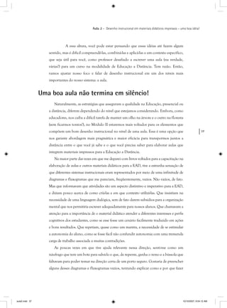 37
Aula 2 – Desenho instrucional em materiais didáticos impressos – uma boa idéia!
A essa altura, você pode estar pensando que essas idéias até fazem algum
sentido, mas é difícil compreendê-las, combiná-las e aplicá-las a um contexto específico,
que seja útil para você, como professor desafiado a escrever uma aula (na verdade,
várias!) para um curso na modalidade de Educação a Distância. Tem razão. Então,
vamos ajustar nosso foco e falar de desenho instrucional em um dos níveis mais
importantes do nosso sistema: a aula.
Uma boa aula não termina em silêncio!
Naturalmente, as estratégias que asseguram a qualidade na Educação, presencial ou
a distância, diferem dependendo do nível que estejamos considerando. Embora, como
educadores, nos caiba a difícil tarefa de manter um olho na árvore e o outro na floresta
(sem ficarmos tontos!), no Módulo II estaremos mais voltados para os elementos que
compõem um bom desenho instrucional no nível de uma aula. Essa é uma opção que
nos garante abordagem mais pragmática e maior eficácia para transpormos juntos a
distância entre o que você já sabe e o que você precisa saber para elaborar aulas que
integrem materiais impressos para a Educação a Distância.
Na maior parte das vezes em que me deparei com livros voltados para a capacitação na
elaboração de aulas e outros materiais didáticos para a EAD, tive a estranha sensação de
que diferentes sistemas instrucionais eram representados por meio de uma infinitude de
diagramas e fluxogramas que me pareciam, freqüentemente, vazios. Não vazios, de fato.
Mas que informavam que atividades são um aspecto distintivo e imperativo para a EAD,
e diziam pouco acerca de como criá-las e em que contexto utilizá-las. Que insistiam na
necessidade de uma linguagem dialógica, sem de fato darem subsídios para a organização
mental que nos permitiria escrever adequadamente para nossos alunos. Que chamavam a
atenção para a importância de o material didático atender a diferentes interesses e perfis
cognitivos dos estudantes, como se esse fosse um cenário facilmente traduzido em ações
e bons resultados. Que repetiam, quase como um mantra, a necessidade de se estimular
a autonomia do aluno, como se fosse fácil não confundir autonomia com uma tremenda
carga de trabalho associada a muitas contradições.
As poucas vezes em que tive ajuda relevante nessa direção, senti-me como um
náufrago que tem um bote para salvá-lo e que, de repente, ganha o remo e a bússola que
faltavam para poder remar na direção certa de um porto seguro. Gostaria de preencher
alguns desses diagramas e fluxogramas vazios, tentando explicar como e por que fazer
aula2.indd 37 10/10/2007, 9:54:12 AM
 