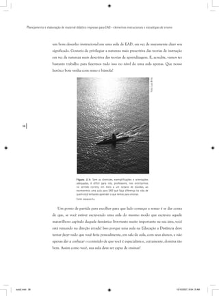 38
Planejamento e elaboração de material didático impresso para EAD - elementos instrucionais e estratégias de ensino
um bom desenho instrucional em uma aula de EAD, em vez de meramente dizer seu
significado. Gostaria de privilegiar a natureza mais prescritiva das teorias de instrução
em vez da natureza mais descritiva das teorias de aprendizagem. E, acredite, vamos ter
bastante trabalho para fazermos tudo isso no nível de uma aula apenas. Que nosso
heróico bote venha com remo e bússola!
Figura 2.1: Sem as diretrizes, exempliﬁcações e orientações
adequadas, é difícil para nós, professores, nos orientarmos
no sentido correto, em meio a um oceano de dúvidas, ao
escrevermos uma aula para EAD que faça diferença na vida de
quem está tentando aprender o que temos para ensinar.
Fonte: www.sxc.hu
Foto:LuisBrito
Um ponto de partida para escolher para que lado começar a remar é se dar conta
de que, se você estiver escrevendo uma aula do mesmo modo que escreveu aquele
maravilhoso capítulo daquele fantástico livro-texto muito importante na sua área, você
está remando na direção errada! Isso porque uma aula na Educação a Distância deve
tentar fazer tudo que você faria pessoalmente, em sala de aula, com seus alunos, e não
apenas dar a conhecer o conteúdo de que você é especialista e, certamente, domina tãor
bem. Assim como você, sua aula deve ser capaz de ensinar!
aula2.indd 38 10/10/2007, 9:54:13 AM
 